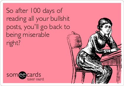 So after 100 days of
reading all your bullshit
posts, you'll go back to
being miserable
right? 