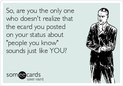 So, are you the only one
who doesn't realize that
the ecard you posted
on your status about
"people you know"
sounds just like YOU?