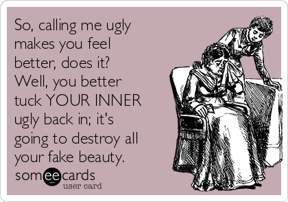 So, calling me ugly
makes you feel
better, does it?
Well, you better
tuck YOUR INNER
ugly back in; it's
going to destroy all
your fake beauty.