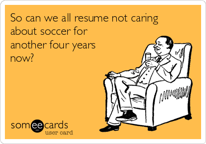 So can we all resume not caring
about soccer for
another four years
now?