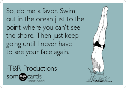 So, do me a favor. Swim
out in the ocean just to the
point where you can't see
the shore. Then just keep
going until I never have
to see your face again.

-T&R Productions