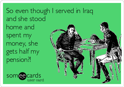 So even though I served in Iraq
and she stood
home and
spent my
money, she
gets half my
pension?!