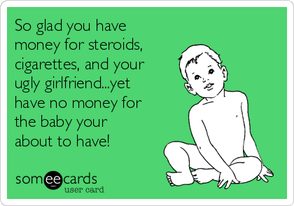 So glad you have
money for steroids,
cigarettes, and your
ugly girlfriend...yet
have no money for
the baby your
about to have!