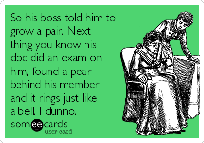 So his boss told him to
grow a pair. Next
thing you know his
doc did an exam on
him, found a pear
behind his member
and it rings just like
a bell. I dunno.