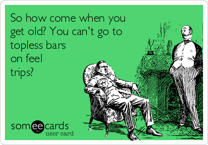 So how come when you
get old? You can't go to
topless bars
on feel
trips?