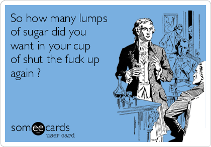So how many lumps
of sugar did you
want in your cup
of shut the fuck up
again ?
