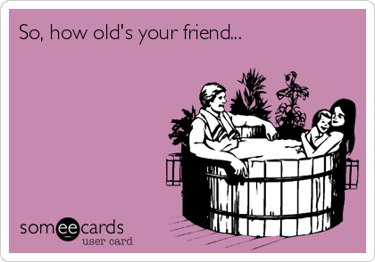 So, how old's your friend...