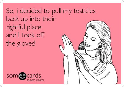 So, i decided to pull my testicles
back up into their
rightful place
and I took off
the gloves!