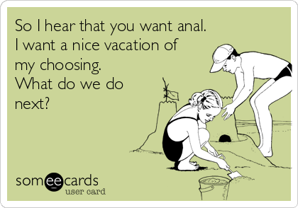 So I hear that you want anal.
I want a nice vacation of
my choosing.
What do we do
next?