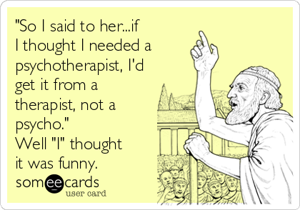 "So I said to her...if
I thought I needed a
psychotherapist, I'd
get it from a
therapist, not a
psycho."
Well "I" thought
it was funny.