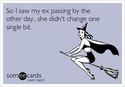 So I saw my ex passing by the
other day.. she didn't change one
single bit.