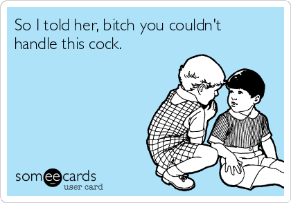 So I told her, bitch you couldn't
handle this cock. 