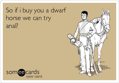 So if i buy you a dwarf
horse we can try
anal?
