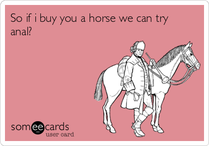 So if i buy you a horse we can try
anal?