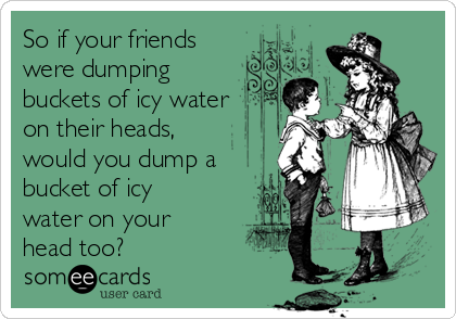 So if your friends
were dumping
buckets of icy water
on their heads,
would you dump a
bucket of icy
water on your
head too?