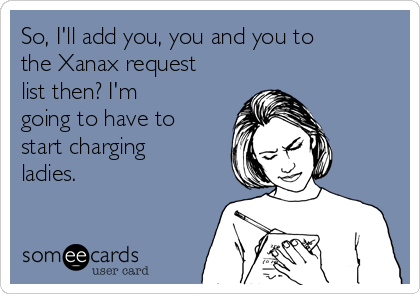 So, I'll add you, you and you to
the Xanax request
list then? I'm
going to have to
start charging
ladies.