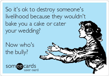 So it's ok to destroy someone's
livelihood because they wouldn't
bake you a cake or cater
your wedding?

Now who's
the bully?