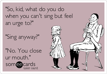 "So, kid, what do you do
when you can't sing but feel
an urge to?"

"Sing anyway?"

"No. You close
ur mouth."