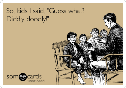 So, kids I said, "Guess what?
Diddly doodly!"