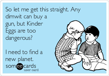 So let me get this straight. Any
dimwit can buy a
gun, but Kinder
Eggs are too
dangerous?

I need to find a
new planet. 