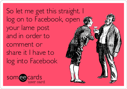So let me get this straight. I
log on to Facebook, open
your lame post
and in order to
comment or
share it I have to
log into Facebook