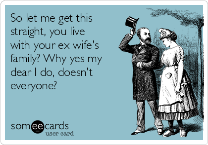 So let me get this
straight, you live
with your ex wife's
family? Why yes my
dear I do, doesn't
everyone?
