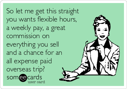 So let me get this straight
you wants flexible hours,
a weekly pay, a great
commission on
everything you sell
and a chance for an
all expense paid
overseas trip? 