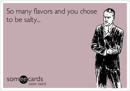 So many flavors and you chose
to be salty...