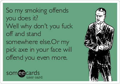 So my smoking offends
you does it?
Well why don't you fuck
off and stand
somewhere else.Or my
pick axe in your face will
offend you even more.