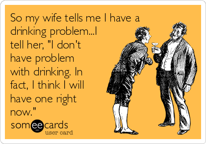 So my wife tells me I have a
drinking problem...I
tell her, "I don't
have problem
with drinking. In
fact, I think I will
have one right
now."