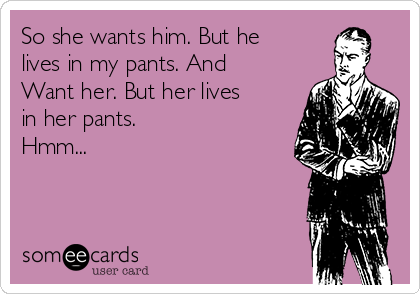 So she wants him. But he
lives in my pants. And
Want her. But her lives
in her pants.
Hmm...