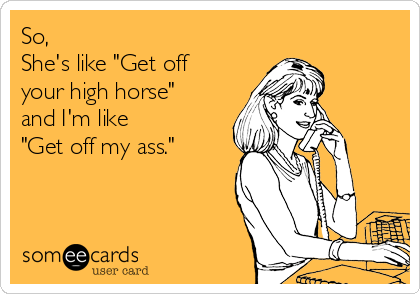 So, 
She's like "Get off
your high horse"
and I'm like 
"Get off my ass."