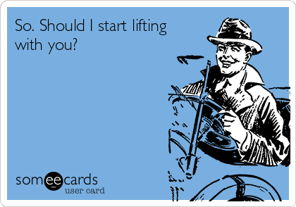 So. Should I start lifting
with you?