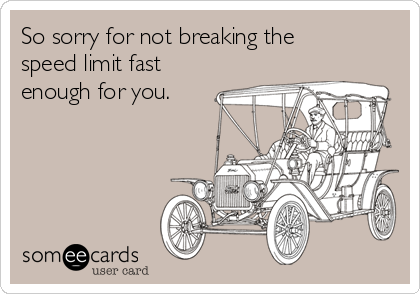 So sorry for not breaking the
speed limit fast
enough for you.