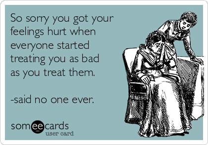 So sorry you got your
feelings hurt when
everyone started
treating you as bad
as you treat them.

-said no one ever.