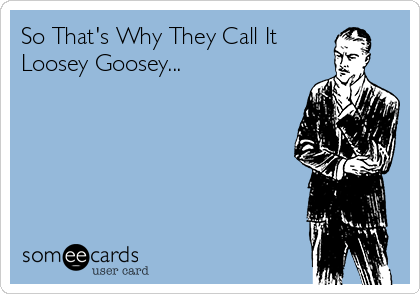 So That's Why They Call It
Loosey Goosey...