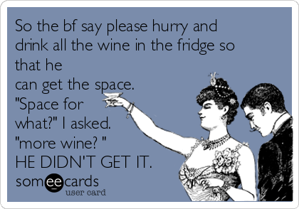 So the bf say please hurry and
drink all the wine in the fridge so
that he
can get the space.
"Space for
what?" I asked.
"more wine? " 
HE DIDN'T GET IT.