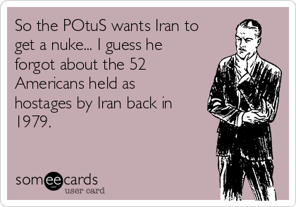 So the POtuS wants Iran to
get a nuke... I guess he
forgot about the 52
Americans held as
hostages by Iran back in
1979.