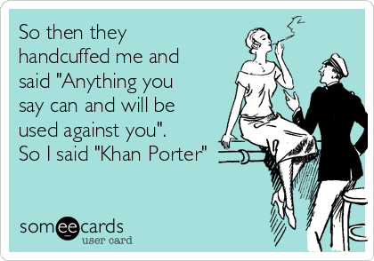 So then they
handcuffed me and
said "Anything you
say can and will be
used against you".
So I said "Khan Porter"