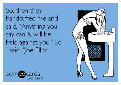 So, then they
handcuffed me and
said, "Anything you
say can & will be
held against you." So
I said, "Joe Elliot."
