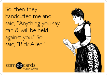 So, then they
handcuffed me and
said, "Anything you say
can & will be held
against you." So, I
said, "Rick Allen."