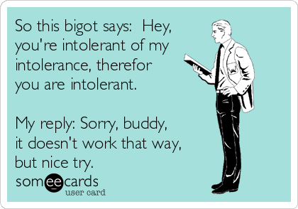 So this bigot says:  Hey, 
you're intolerant of my
intolerance, therefor
you are intolerant.   

My reply: Sorry, buddy, 
it doesn't work that way, 
but nice try.