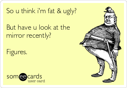 So u think i'm fat & ugly?

But have u look at the
mirror recently?

Figures.