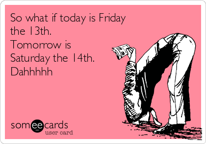 So what if today is Friday
the 13th.
Tomorrow is
Saturday the 14th.
Dahhhhh