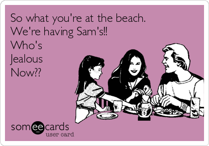 So what you're at the beach.
We're having Sam's!!
Who's
Jealous
Now??