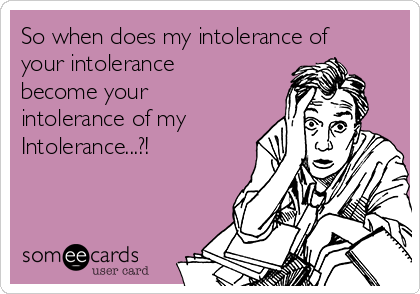 So when does my intolerance of
your intolerance
become your 
intolerance of my
Intolerance...?!