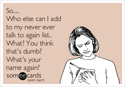 So..... Who Else Can I Add To My Never Ever Talk To Again List ... So..... Who Else Can I Add To My Never Ever Talk To Again List ...