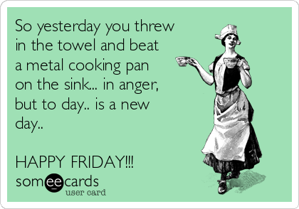 So yesterday you threw
in the towel and beat
a metal cooking pan
on the sink... in anger,
but to day.. is a new
day.. 

HAPPY FRIDAY!!!