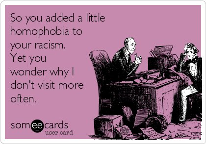 So you added a little
homophobia to
your racism.
Yet you
wonder why I
don't visit more
often.