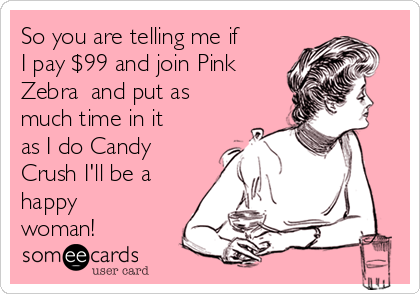 So you are telling me if
I pay $99 and join Pink
Zebra  and put as
much time in it
as I do Candy
Crush I'll be a
happy
woman!